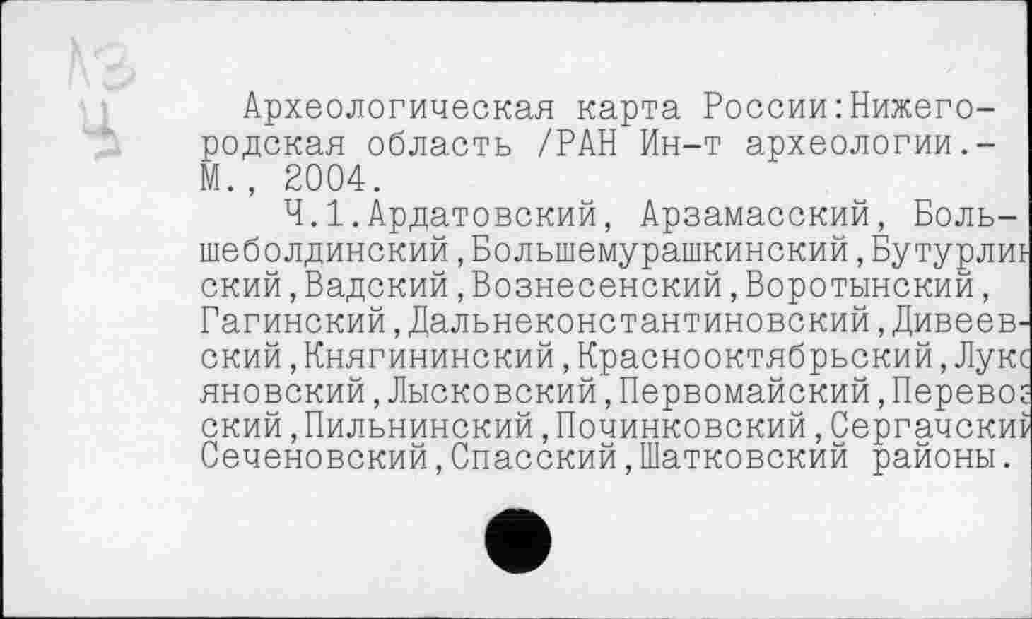 ﻿Археологическая карта России : Нижегородская область /РАН Ин-т археологии.-М., 2004.
Ч.І.Ардатовский, Арзамасский, Боль-шеболдинский,Болыпемурашкинский,Бутурлиь ский,Вадский,Вознесенский,Воротынский, Гагинский,Дальнеконстантиновский,Дивеевский ,Княгининский,Краснооктябрьский,Лукс яновский,Лысковский,Первомайский,Перевод ский,Пильнинский,Починковский,Сергачскиі Сеченовский,Спасский,Шатковский районы.